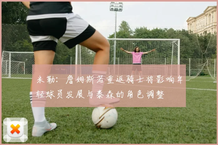 米勒：詹姆斯若重返骑士将影响年轻球员发展与泰森的角色调整