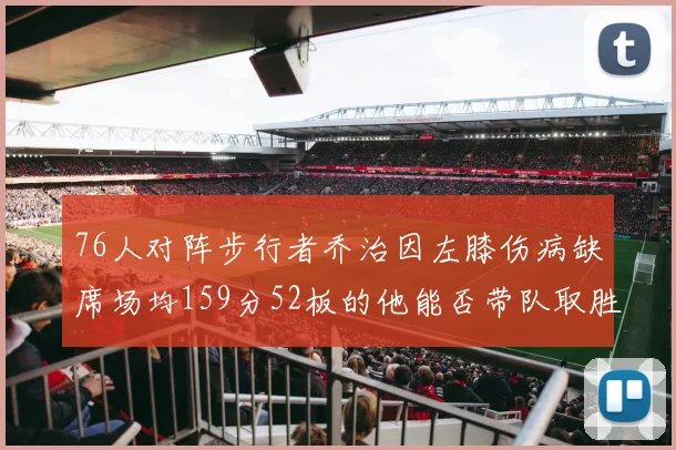 76人对阵步行者乔治因左膝伤病缺席场均159分52板的他能否带队取胜
