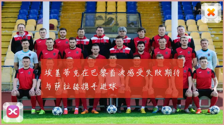 埃基蒂克在巴黎首次感受失败期待与萨拉赫携手进球