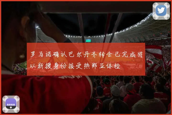 罗马诺确认巴尔丹齐转会已完成将以新援身份接受热那亚体检