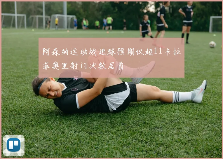 阿森纳运动战进球预期仅超11卡拉菲奥里射门次数居首