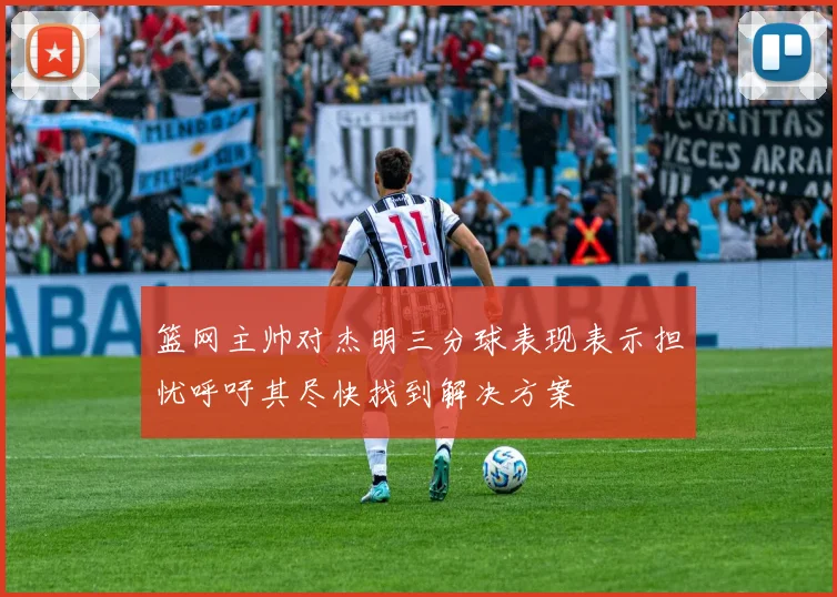篮网主帅对杰明三分球表现表示担忧呼吁其尽快找到解决方案