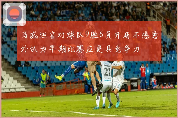 马威坦言对球队9胜6负开局不感意外认为早期比赛应更具竞争力