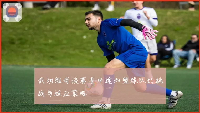 武切维奇谈赛季中途加盟球队的挑战与适应策略