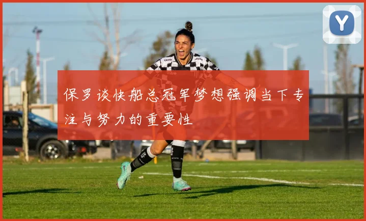保罗谈快船总冠军梦想强调当下专注与努力的重要性