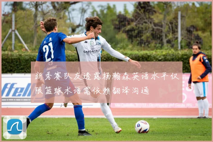 新秀赛队友透露杨瀚森英语水平仅限篮球术语需依赖翻译沟通
