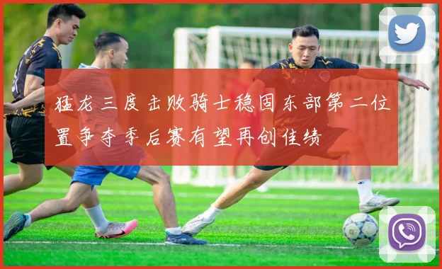 猛龙三度击败骑士稳固东部第二位置争夺季后赛有望再创佳绩
