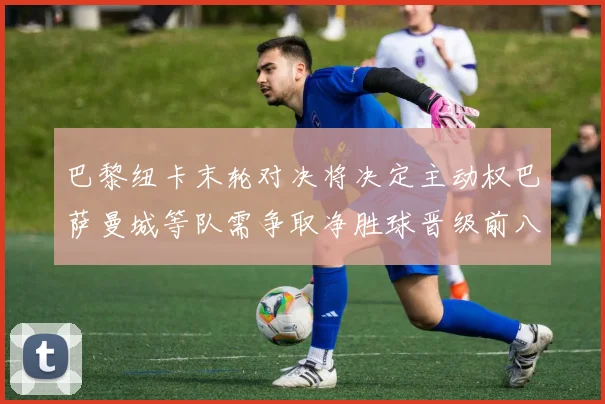 巴黎纽卡末轮对决将决定主动权巴萨曼城等队需争取净胜球晋级前八