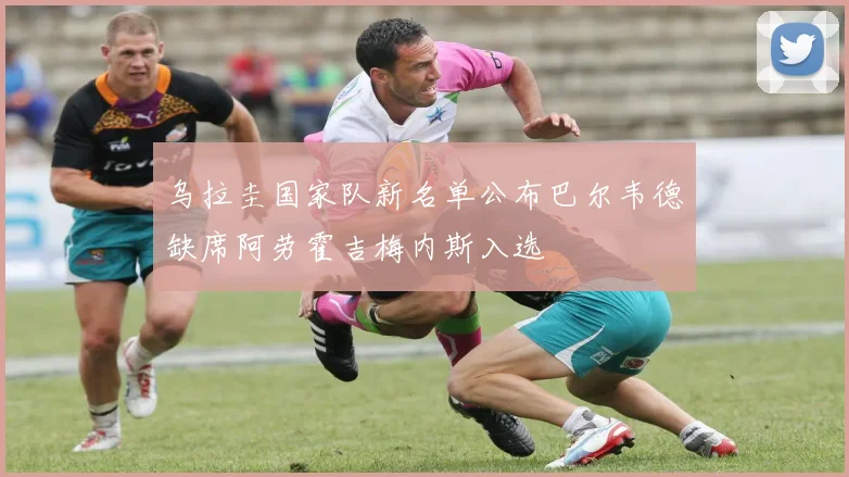 乌拉圭国家队新名单公布巴尔韦德缺席阿劳霍吉梅内斯入选