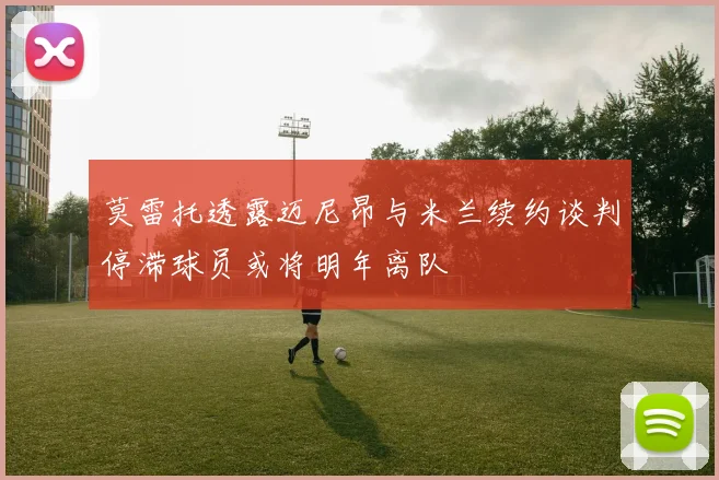 莫雷托透露迈尼昂与米兰续约谈判停滞球员或将明年离队