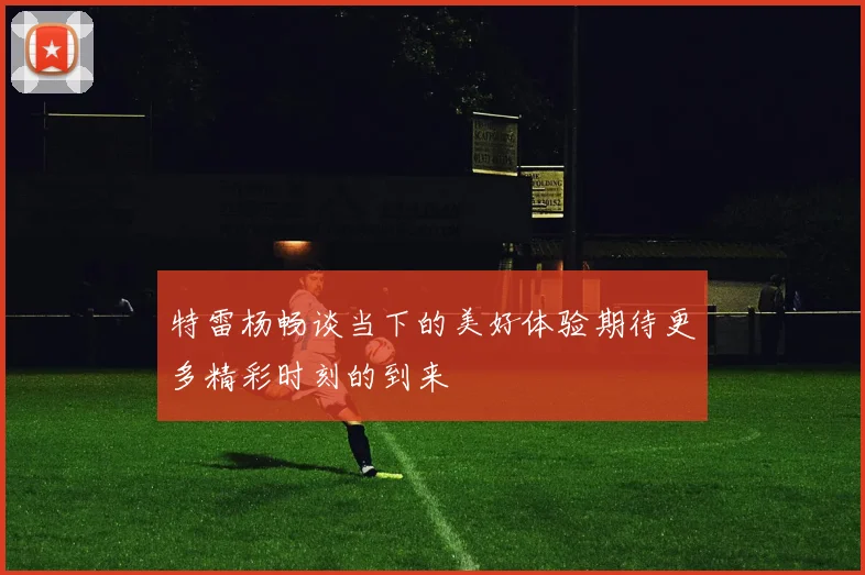 特雷杨畅谈当下的美好体验期待更多精彩时刻的到来