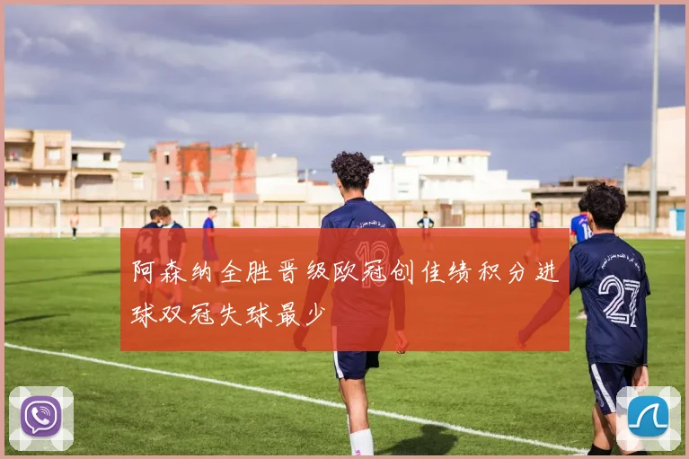 阿森纳全胜晋级欧冠创佳绩积分进球双冠失球最少