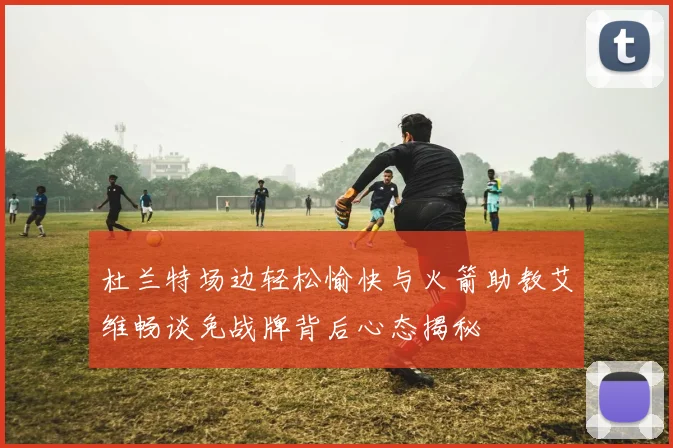 杜兰特场边轻松愉快与火箭助教艾维畅谈免战牌背后心态揭秘