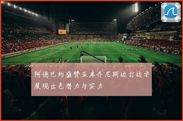 阿德巴约盛赞亚库乔尼斯边打边学展现出色潜力与实力