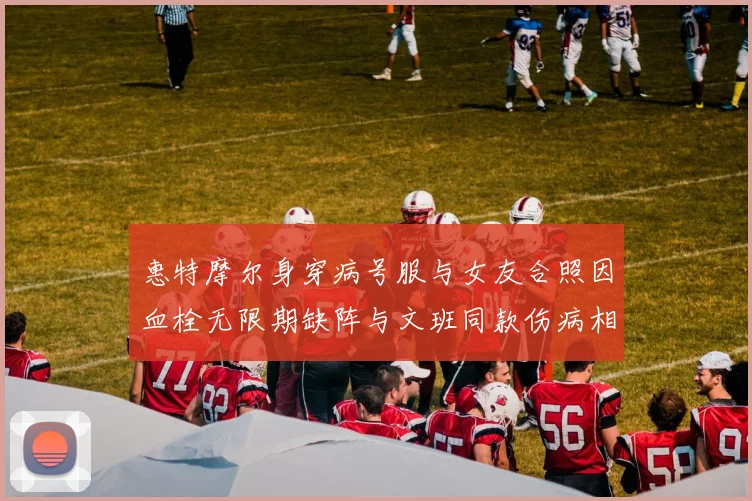惠特摩尔身穿病号服与女友合照因血栓无限期缺阵与文班同款伤病相似