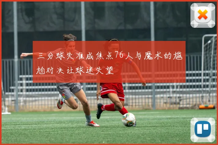三分球失准成焦点76人与魔术的尴尬对决让球迷失望