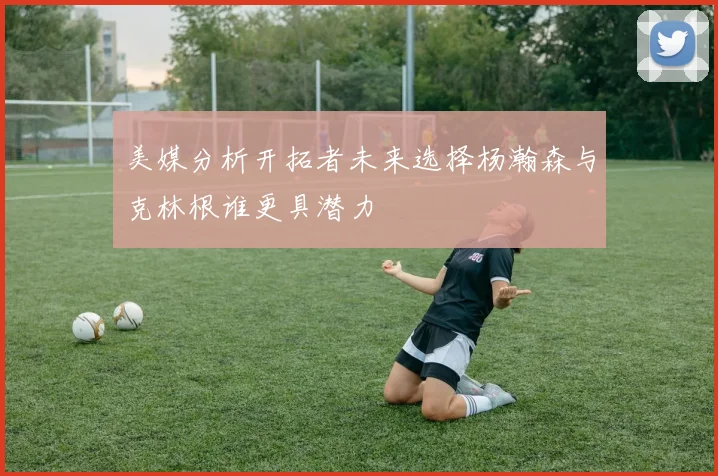 美媒分析开拓者未来选择杨瀚森与克林根谁更具潜力