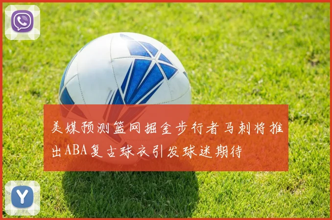 美媒预测篮网掘金步行者马刺将推出ABA复古球衣引发球迷期待